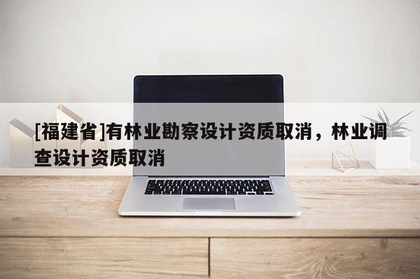 [福建省]有林業(yè)勘察設(shè)計(jì)資質(zhì)取消，林業(yè)調(diào)查設(shè)計(jì)資質(zhì)取消