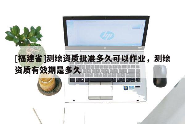 [福建省]測繪資質批準多久可以作業(yè)，測繪資質有效期是多久