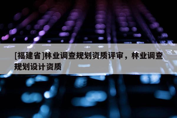[福建省]林業(yè)調(diào)查規(guī)劃資質(zhì)評審，林業(yè)調(diào)查規(guī)劃設(shè)計資質(zhì)