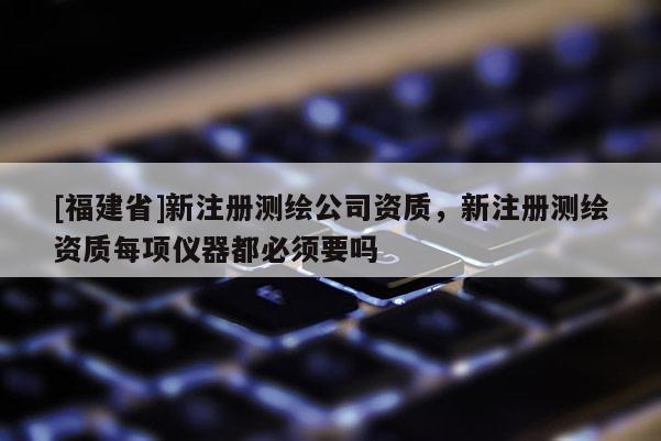 [福建省]新注冊(cè)測(cè)繪公司資質(zhì)，新注冊(cè)測(cè)繪資質(zhì)每項(xiàng)儀器都必須要嗎