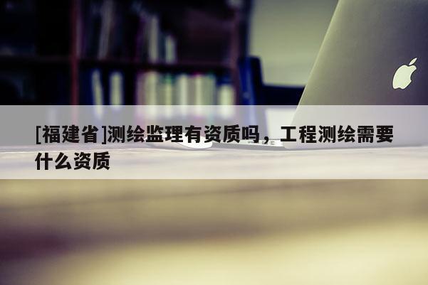 [福建省]測繪監(jiān)理有資質(zhì)嗎，工程測繪需要什么資質(zhì)