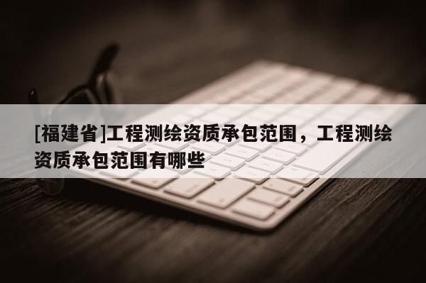 [福建省]工程測繪資質(zhì)承包范圍，工程測繪資質(zhì)承包范圍有哪些