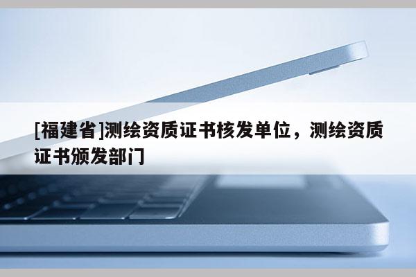 [福建省]測繪資質(zhì)證書核發(fā)單位，測繪資質(zhì)證書頒發(fā)部門