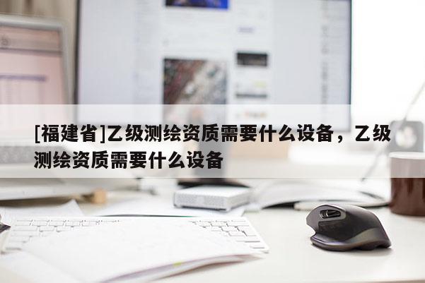 [福建省]乙級(jí)測(cè)繪資質(zhì)需要什么設(shè)備，乙級(jí)測(cè)繪資質(zhì)需要什么設(shè)備