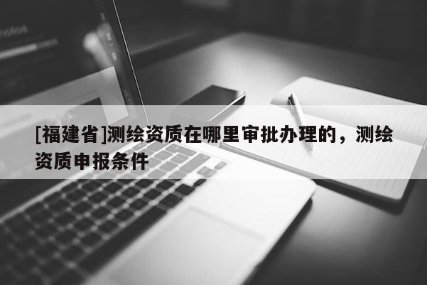 [福建省]測(cè)繪資質(zhì)在哪里審批辦理的，測(cè)繪資質(zhì)申報(bào)條件