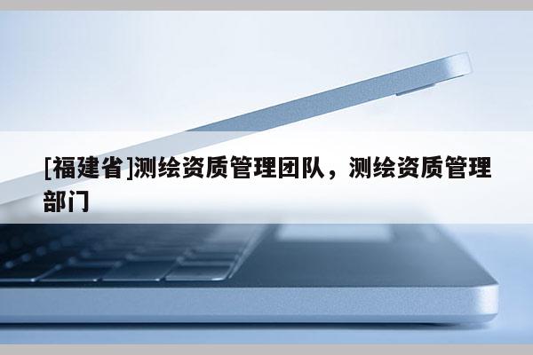 [福建省]測(cè)繪資質(zhì)管理團(tuán)隊(duì)，測(cè)繪資質(zhì)管理部門(mén)