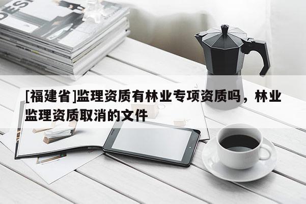 [福建省]監(jiān)理資質(zhì)有林業(yè)專項資質(zhì)嗎，林業(yè)監(jiān)理資質(zhì)取消的文件
