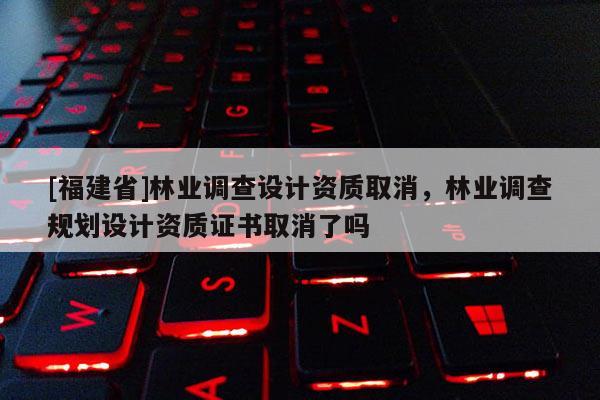 [福建省]林業(yè)調(diào)查設(shè)計資質(zhì)取消，林業(yè)調(diào)查規(guī)劃設(shè)計資質(zhì)證書取消了嗎