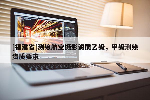 [福建省]測(cè)繪航空攝影資質(zhì)乙級(jí)，甲級(jí)測(cè)繪資質(zhì)要求