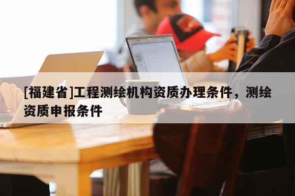 [福建省]工程測(cè)繪機(jī)構(gòu)資質(zhì)辦理?xiàng)l件，測(cè)繪資質(zhì)申報(bào)條件