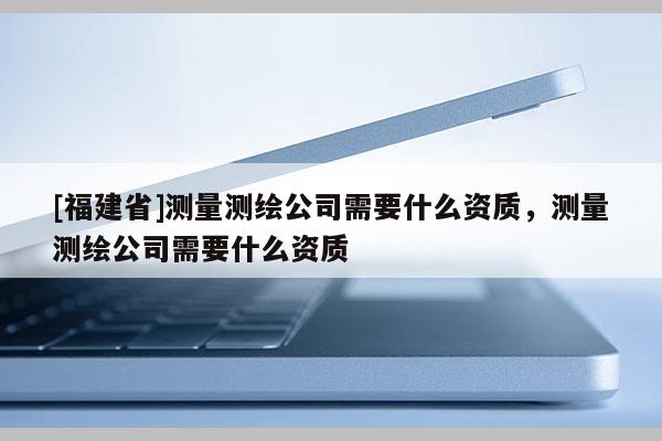 [福建省]測(cè)量測(cè)繪公司需要什么資質(zhì)，測(cè)量測(cè)繪公司需要什么資質(zhì)