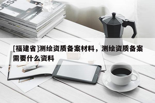 [福建省]測繪資質(zhì)備案材料，測繪資質(zhì)備案需要什么資料