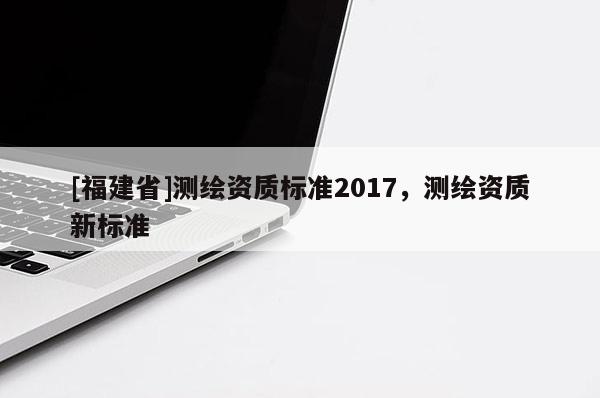 [福建省]測繪資質(zhì)標(biāo)準2017，測繪資質(zhì)新標(biāo)準