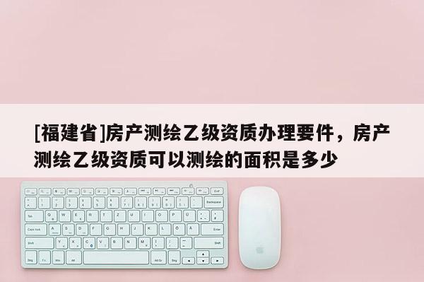 [福建省]房產(chǎn)測繪乙級資質(zhì)辦理要件，房產(chǎn)測繪乙級資質(zhì)可以測繪的面積是多少