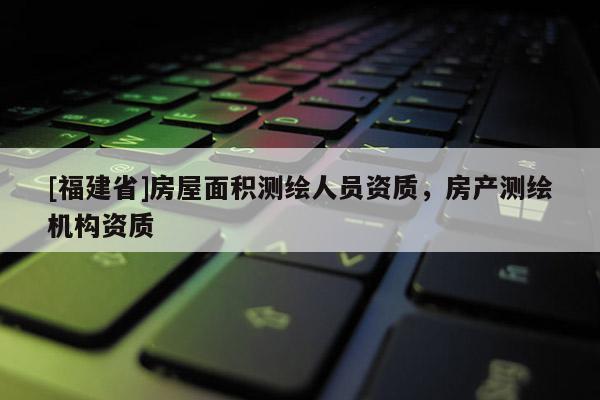 [福建省]房屋面積測繪人員資質(zhì)，房產(chǎn)測繪機(jī)構(gòu)資質(zhì)