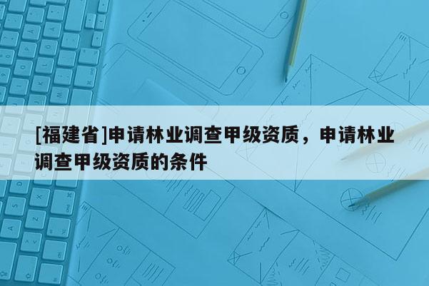 [福建省]申請林業(yè)調(diào)查甲級資質(zhì)，申請林業(yè)調(diào)查甲級資質(zhì)的條件
