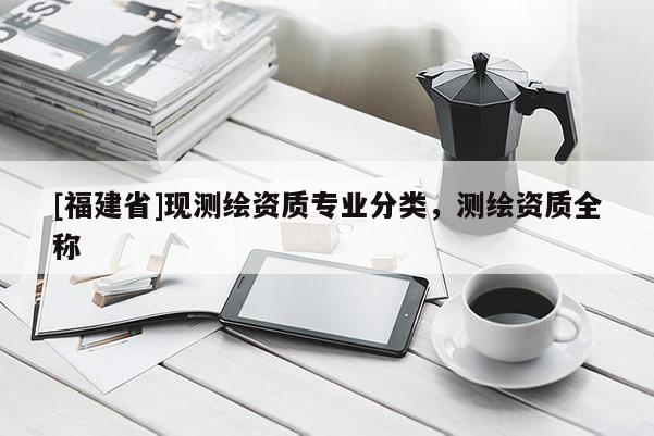 [福建省]現(xiàn)測繪資質(zhì)專業(yè)分類，測繪資質(zhì)全稱