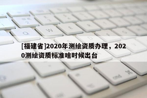 [福建省]2020年測繪資質辦理，2020測繪資質標準啥時候出臺