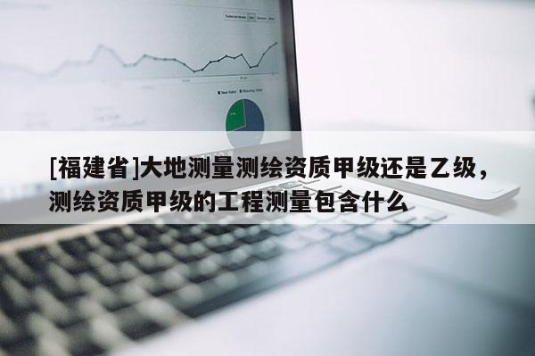 [福建省]大地測(cè)量測(cè)繪資質(zhì)甲級(jí)還是乙級(jí)，測(cè)繪資質(zhì)甲級(jí)的工程測(cè)量包含什么