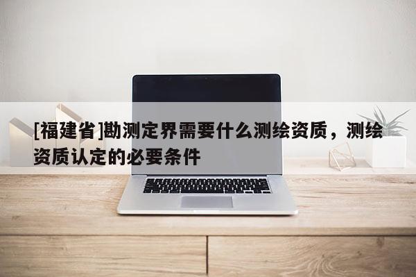 [福建省]勘測定界需要什么測繪資質(zhì)，測繪資質(zhì)認(rèn)定的必要條件