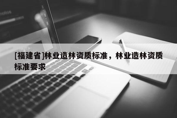 [福建省]林業(yè)造林資質(zhì)標(biāo)準(zhǔn)，林業(yè)造林資質(zhì)標(biāo)準(zhǔn)要求