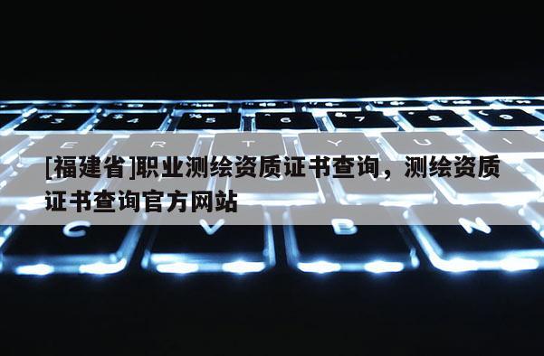 [福建省]職業(yè)測(cè)繪資質(zhì)證書查詢，測(cè)繪資質(zhì)證書查詢官方網(wǎng)站