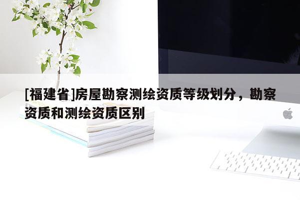 [福建省]房屋勘察測繪資質(zhì)等級劃分，勘察資質(zhì)和測繪資質(zhì)區(qū)別