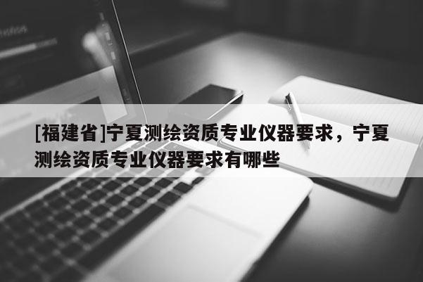 [福建省]寧夏測繪資質(zhì)專業(yè)儀器要求，寧夏測繪資質(zhì)專業(yè)儀器要求有哪些