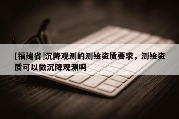 [福建省]沉降觀測的測繪資質(zhì)要求，測繪資質(zhì)可以做沉降觀測嗎