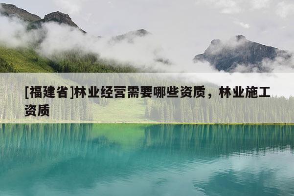 [福建省]林業(yè)經(jīng)營需要哪些資質(zhì)，林業(yè)施工資質(zhì)