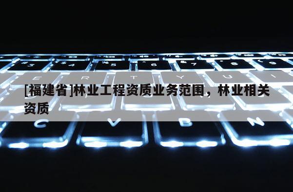 [福建省]林業(yè)工程資質(zhì)業(yè)務(wù)范圍，林業(yè)相關(guān)資質(zhì)