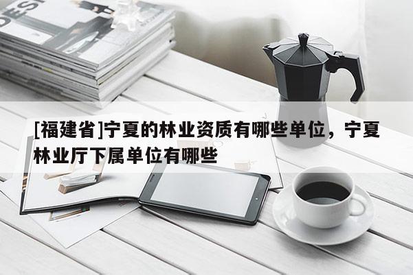 [福建省]寧夏的林業(yè)資質(zhì)有哪些單位，寧夏林業(yè)廳下屬單位有哪些