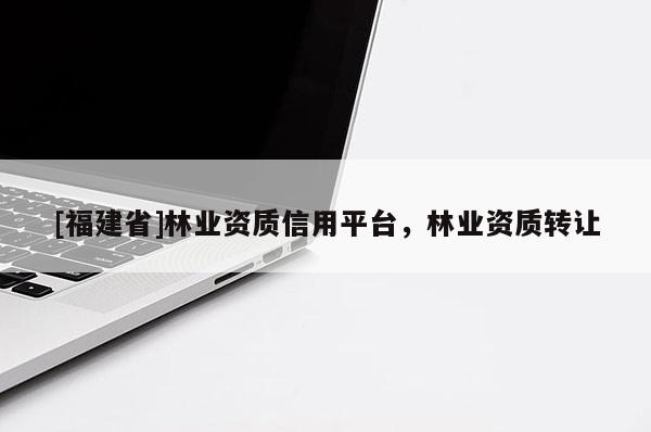 [福建省]林業(yè)資質(zhì)信用平臺(tái)，林業(yè)資質(zhì)轉(zhuǎn)讓