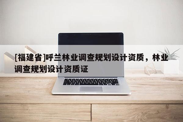 [福建省]呼蘭林業(yè)調(diào)查規(guī)劃設(shè)計資質(zhì)，林業(yè)調(diào)查規(guī)劃設(shè)計資質(zhì)證