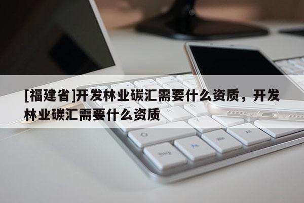 [福建省]開發(fā)林業(yè)碳匯需要什么資質(zhì)，開發(fā)林業(yè)碳匯需要什么資質(zhì)