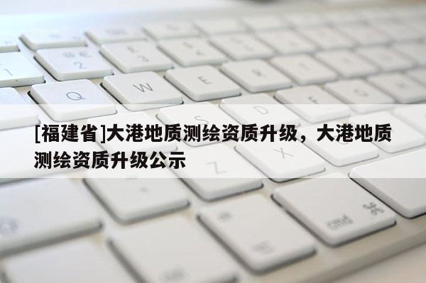 [福建省]大港地質(zhì)測繪資質(zhì)升級，大港地質(zhì)測繪資質(zhì)升級公示