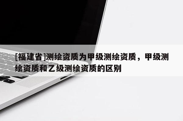 [福建省]測繪資質(zhì)為甲級測繪資質(zhì)，甲級測繪資質(zhì)和乙級測繪資質(zhì)的區(qū)別