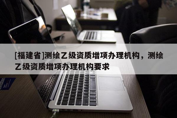 [福建省]測繪乙級資質(zhì)增項(xiàng)辦理機(jī)構(gòu)，測繪乙級資質(zhì)增項(xiàng)辦理機(jī)構(gòu)要求