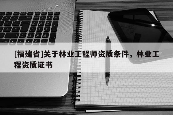 [福建省]關(guān)于林業(yè)工程師資質(zhì)條件，林業(yè)工程資質(zhì)證書