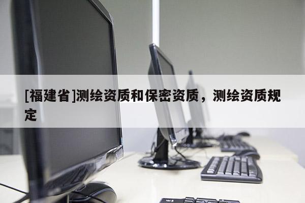 [福建省]測繪資質(zhì)和保密資質(zhì)，測繪資質(zhì)規(guī)定