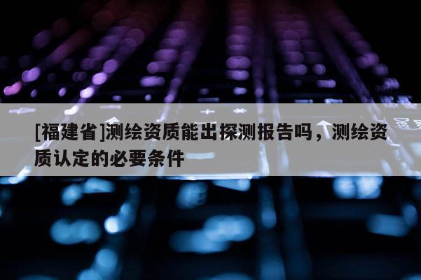 [福建省]測繪資質(zhì)能出探測報告嗎，測繪資質(zhì)認(rèn)定的必要條件