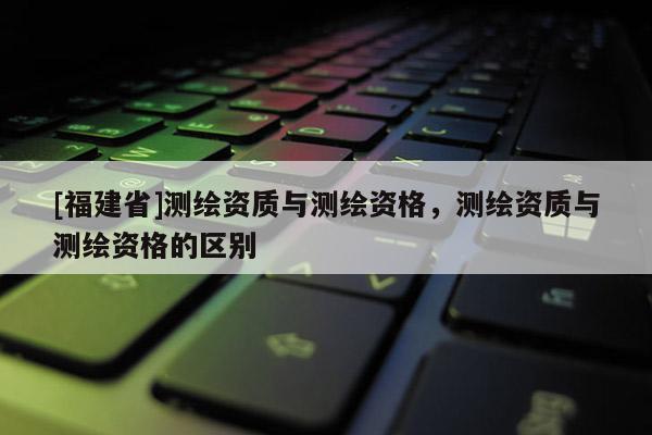 [福建省]測繪資質(zhì)與測繪資格，測繪資質(zhì)與測繪資格的區(qū)別