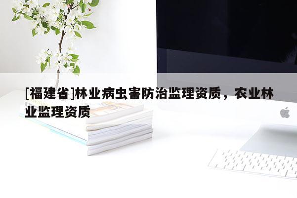 [福建省]林業(yè)病蟲害防治監(jiān)理資質(zhì)，農(nóng)業(yè)林業(yè)監(jiān)理資質(zhì)