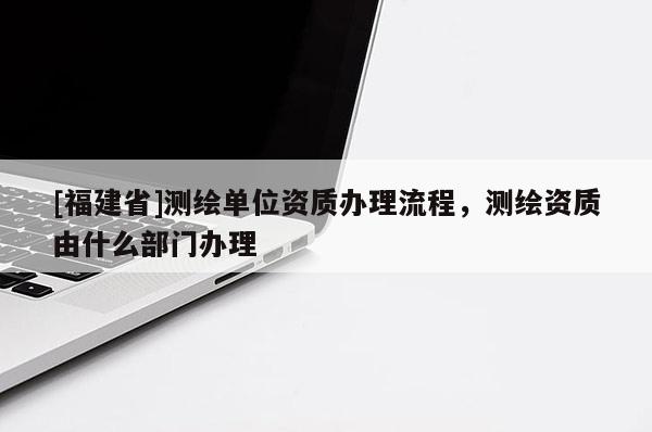 [福建省]測繪單位資質(zhì)辦理流程，測繪資質(zhì)由什么部門辦理