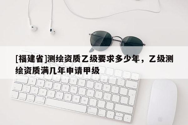 [福建省]測繪資質(zhì)乙級要求多少年，乙級測繪資質(zhì)滿幾年申請甲級