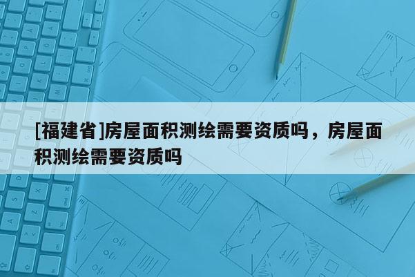 [福建省]房屋面積測(cè)繪需要資質(zhì)嗎，房屋面積測(cè)繪需要資質(zhì)嗎