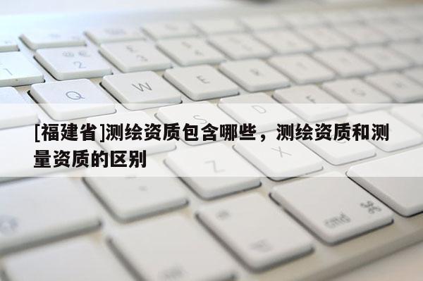 [福建省]測繪資質(zhì)包含哪些，測繪資質(zhì)和測量資質(zhì)的區(qū)別