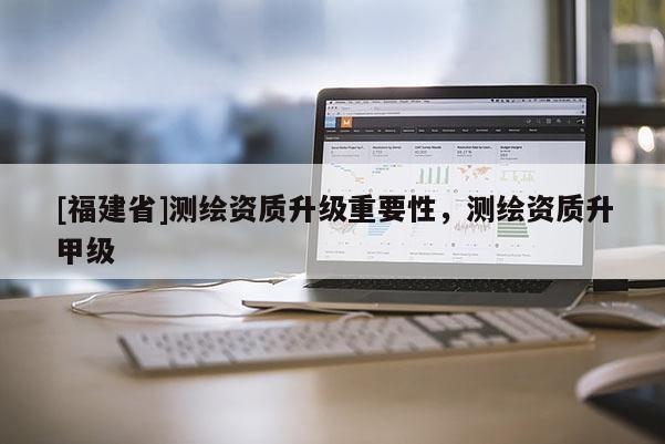 [福建省]測繪資質(zhì)升級重要性，測繪資質(zhì)升甲級