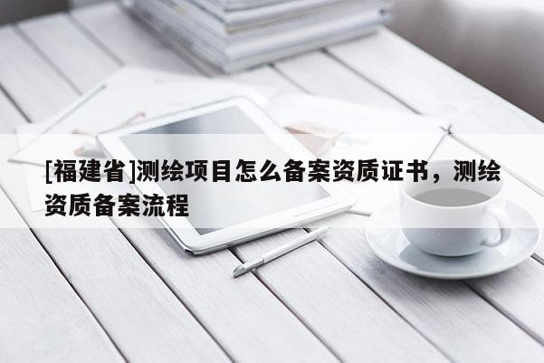 [福建省]測繪項目怎么備案資質(zhì)證書，測繪資質(zhì)備案流程