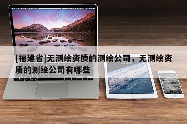 [福建省]無測繪資質(zhì)的測繪公司，無測繪資質(zhì)的測繪公司有哪些